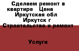 Сделаем ремонт в квартире › Цена ­ 100 - Иркутская обл., Иркутск г. Строительство и ремонт » Услуги   